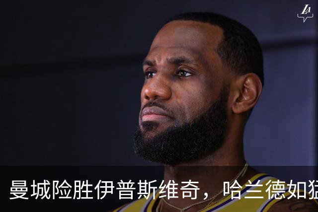 曼城险胜伊普斯维奇，哈兰德如猛兽般发威！